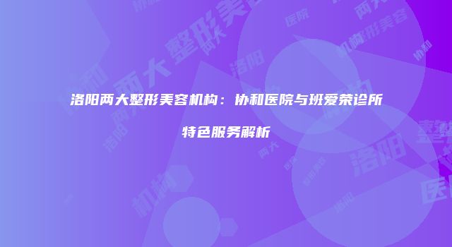 洛阳两大整形美容机构：协和医院与班爱荣诊所特色服务解析