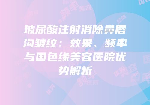 玻尿酸注射消除鼻唇沟皱纹：效果、频率与国色缘美容医院优势解析