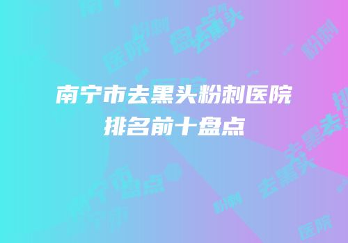 南宁市去黑头粉刺医院排名前十盘点