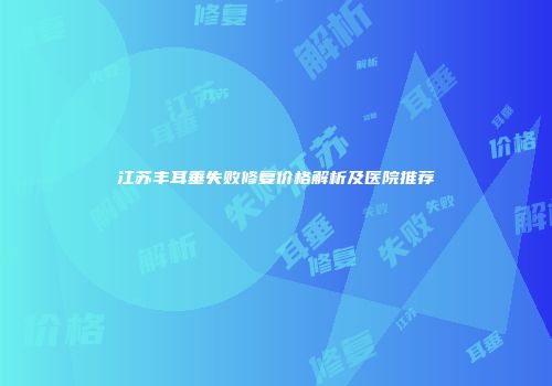 江苏丰耳垂失败修复价格解析及医院推荐