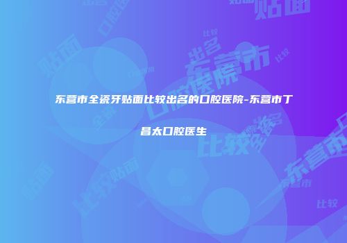 东营市全瓷牙贴面比较出名的口腔医院-东营市丁昌太口腔医生