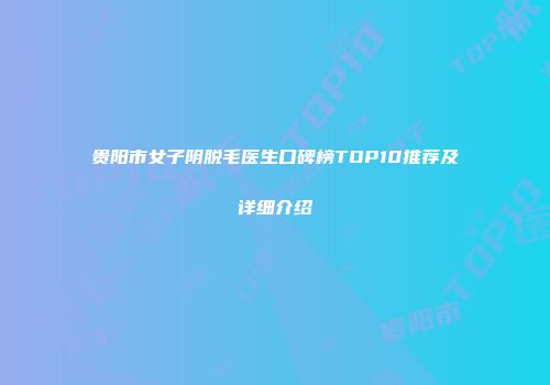 贵阳市女子阴脱毛医生口碑榜TOP10推荐及详细介绍