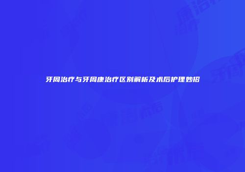 牙周治疗与牙周康治疗区别解析及术后护理妙招