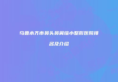 乌鲁木齐市鼻头鼻翼缩小整形医院排名及介绍