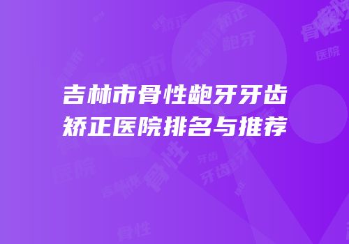 吉林市骨性龅牙牙齿矫正医院排名与推荐