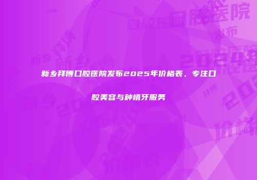 新乡拜博口腔医院发布2025年价格表，专注口腔美容与种植牙服务