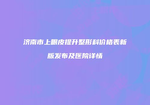 济南市上眼皮提升整形科价格表新版发布及医院详情