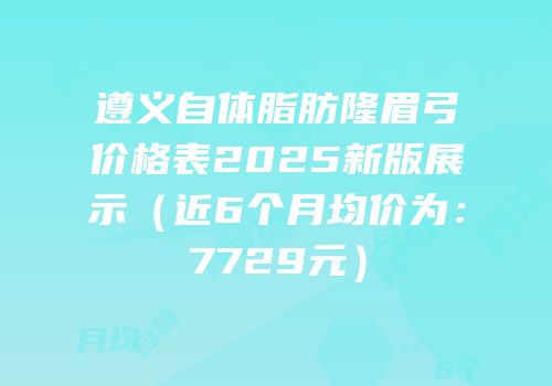 遵义自体脂肪隆眉弓价格表2025新版展示（近6个月均价为：7729元）