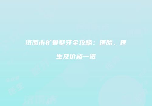济南市扩骨整牙全攻略：医院、医生及价格一览