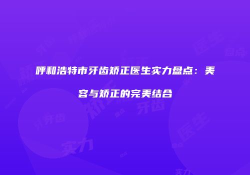 呼和浩特市牙齿矫正医生实力盘点：美容与矫正的完美结合