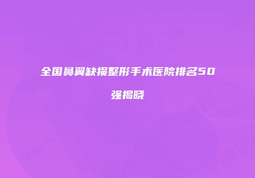 全国鼻翼缺损整形手术医院排名50强揭晓