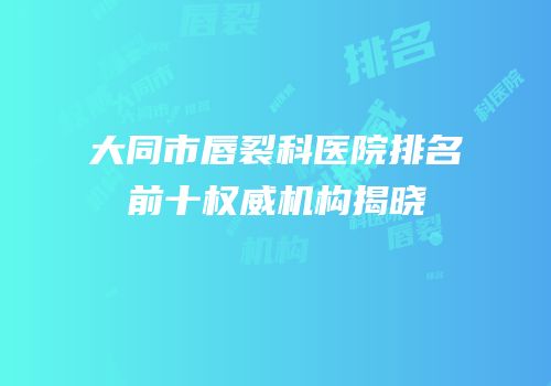 大同市唇裂科医院排名前十权威机构揭晓