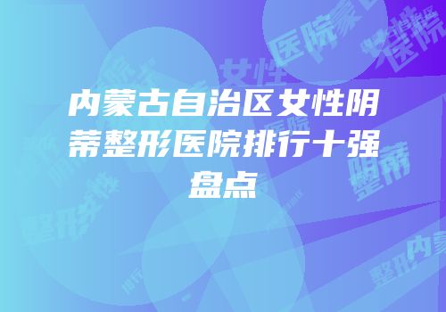内蒙古自治区女性阴蒂整形医院排行十强盘点