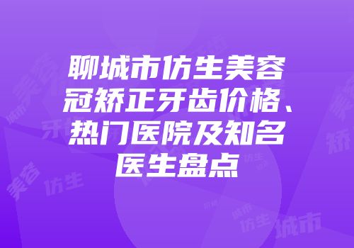 聊城市仿生美容冠矫正牙齿价格、热门医院及知名医生盘点