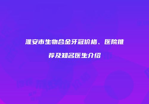 淮安市生物合金牙冠价格、医院推荐及知名医生介绍