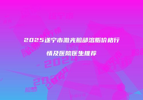 2025遂宁市激光脸部溶脂价格行情及医院医生推荐