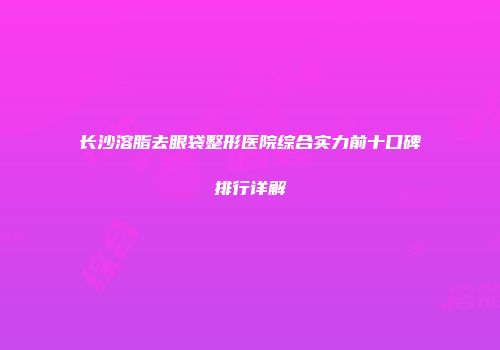 长沙溶脂去眼袋整形医院综合实力前十口碑排行详解
