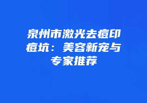 泉州市激光去痘印痘坑：美容新宠与专家推荐