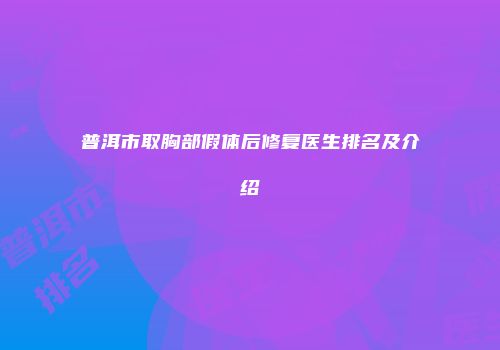 普洱市取胸部假体后修复医生排名及介绍