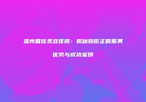 温州眉佳美容医院：揭秘隐形正畸服务优势与成功案例