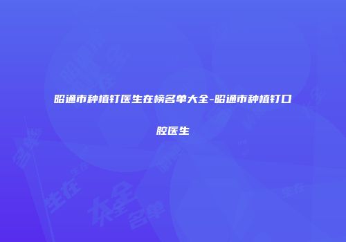 昭通市种植钉医生在榜名单大全-昭通市种植钉口腔医生