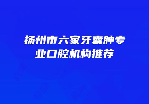 扬州市六家牙囊肿专业口腔机构推荐