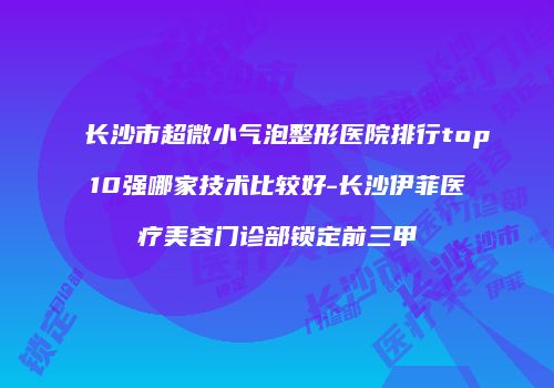 长沙市超微小气泡整形医院排行top10强哪家技术比较好-长沙伊菲医疗美容门诊部锁定前三甲