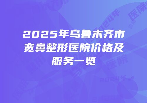 2025年乌鲁木齐市宽鼻整形医院价格及服务一览