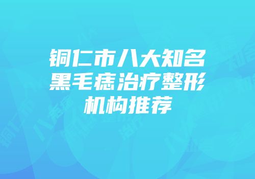 铜仁市八大知名黑毛痣治疗整形机构推荐