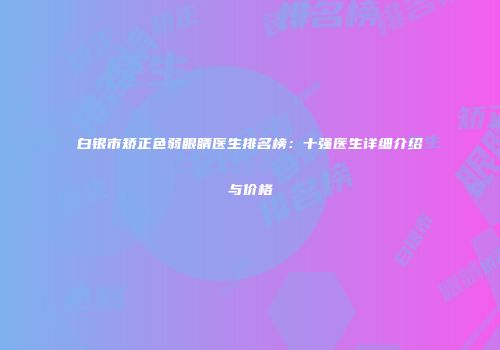 白银市矫正色弱眼睛医生排名榜：十强医生详细介绍与价格