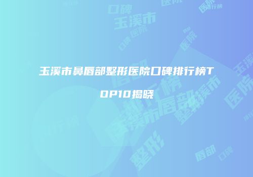 玉溪市鼻唇部整形医院口碑排行榜TOP10揭晓