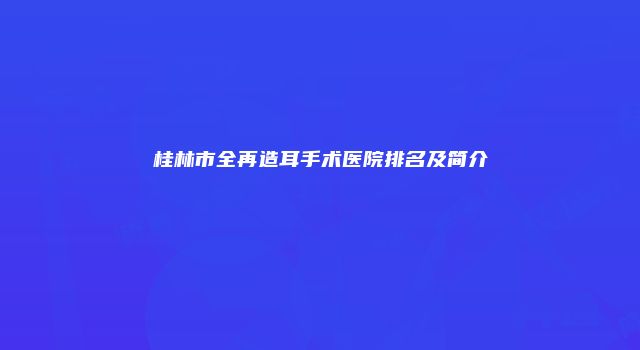 桂林市全再造耳手术医院排名及简介