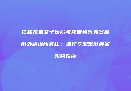 福建龙岩女子医院与龙岩朝晖美容整形外科诊所对比：选择专业整形美容机构指南