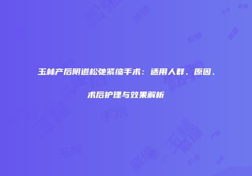 玉林产后阴道松弛紧缩手术：适用人群、原因、术后护理与效果解析