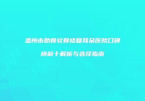 温州市肋骨软骨修复耳朵医院口碑榜前十解析与选择指南