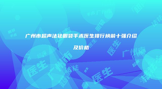 广州市超声法祛眼袋手术医生排行榜前十强介绍及价格