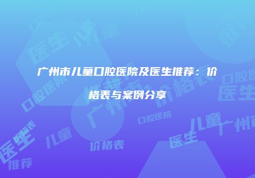 广州市儿童口腔医院及医生推荐：价格表与案例分享