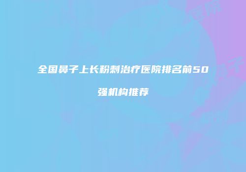 全国鼻子上长粉刺治疗医院排名前50强机构推荐