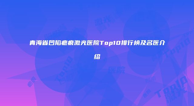青海省凹陷疤痕激光医院Top10排行榜及名医介绍