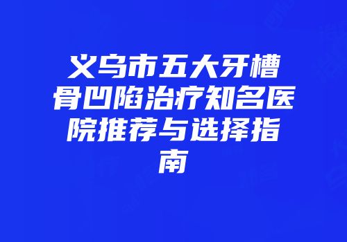 义乌市五大牙槽骨凹陷治疗知名医院推荐与选择指南