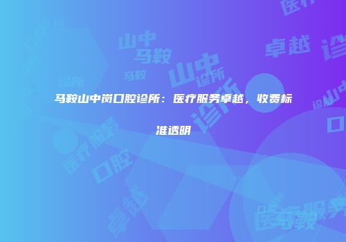 马鞍山中岗口腔诊所：医疗服务卓越，收费标准透明