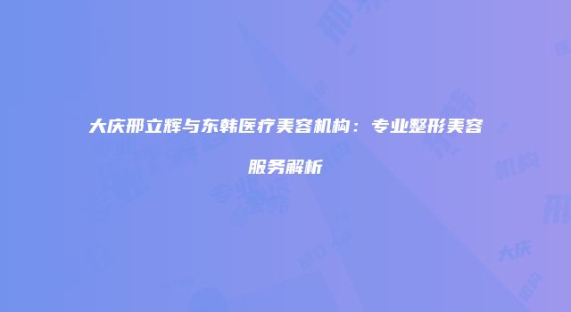 大庆邢立辉与东韩医疗美容机构：专业整形美容服务解析