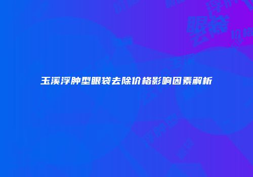 玉溪浮肿型眼袋去除价格影响因素解析