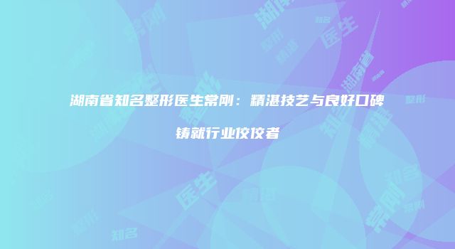 湖南省知名整形医生常刚：精湛技艺与良好口碑铸就行业佼佼者