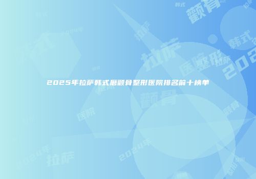 2025年拉萨韩式磨颧骨整形医院排名前十榜单