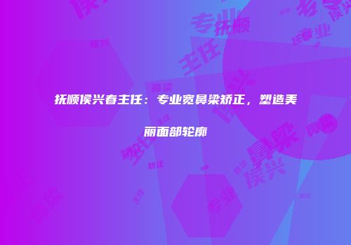 抚顺侯兴春主任：专业宽鼻梁矫正，塑造美丽面部轮廓