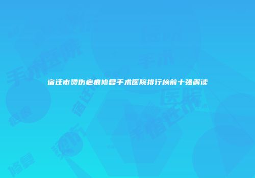宿迁市烫伤疤痕修复手术医院排行榜前十强解读