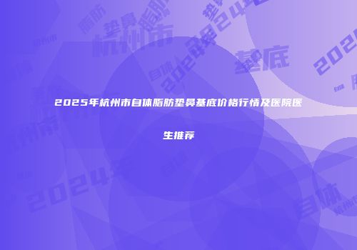 2025年杭州市自体脂肪垫鼻基底价格行情及医院医生推荐