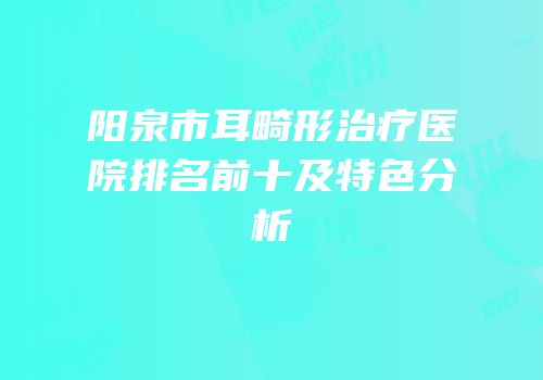 阳泉市耳畸形治疗医院排名前十及特色分析