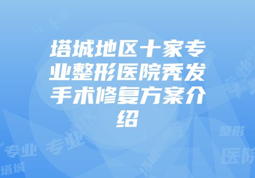 塔城地区十家专业整形医院秃发手术修复方案介绍